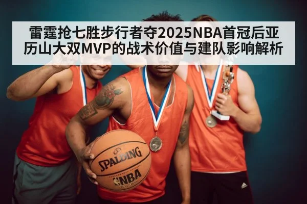 雷霆抢七胜步行者夺2025NBA首冠后亚历山大双MVP的战术价值与建队影响解析